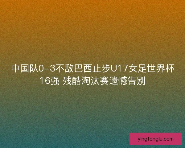 中国队0-3不敌巴西止步U17女足世界杯16强 残酷淘汰赛遗憾告别
