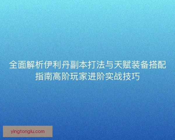 全面解析伊利丹副本打法与天赋装备搭配指南高阶玩家进阶实战技巧