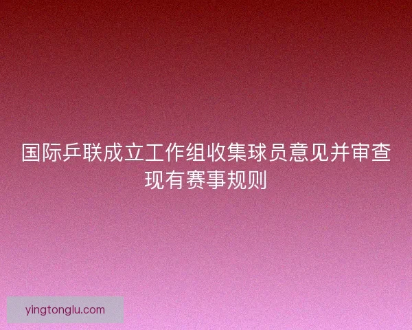 国际乒联成立工作组收集球员意见并审查现有赛事规则