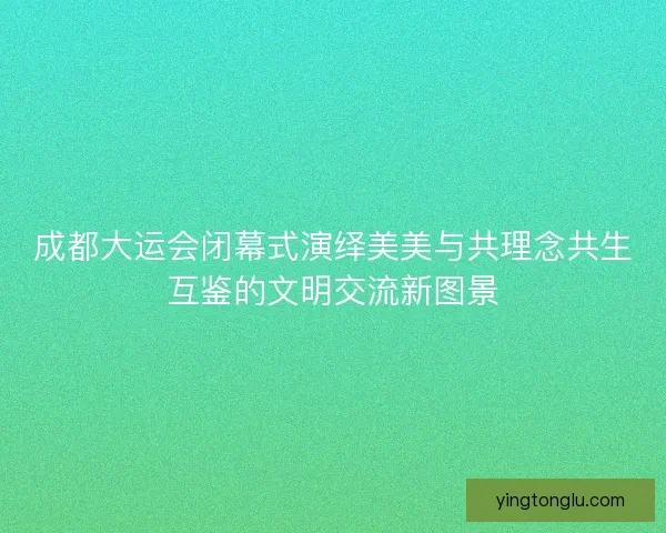 成都大运会闭幕式演绎美美与共理念共生互鉴的文明交流新图景