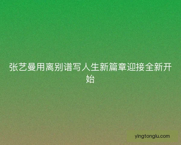 张艺曼用离别谱写人生新篇章迎接全新开始