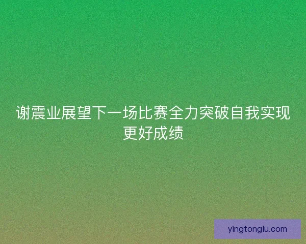 谢震业展望下一场比赛全力突破自我实现更好成绩