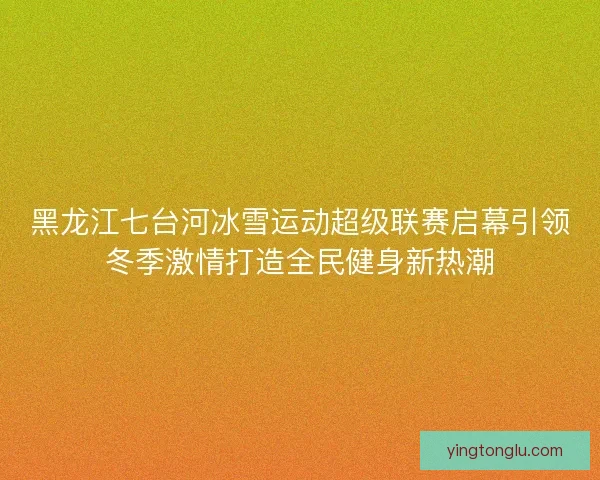 黑龙江七台河冰雪运动超级联赛启幕引领冬季激情打造全民健身新热潮