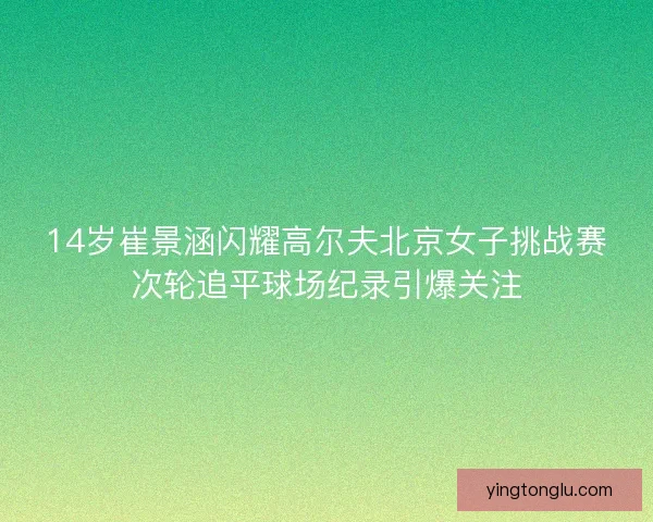 14岁崔景涵闪耀高尔夫北京女子挑战赛次轮追平球场纪录引爆关注