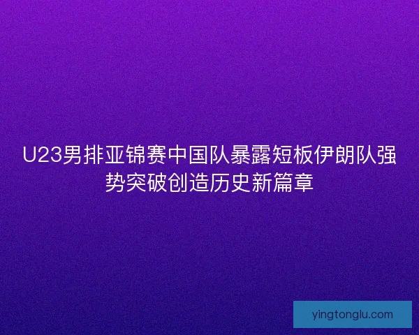 U23男排亚锦赛中国队暴露短板伊朗队强势突破创造历史新篇章