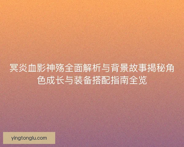冥炎血影神殇全面解析与背景故事揭秘角色成长与装备搭配指南全览