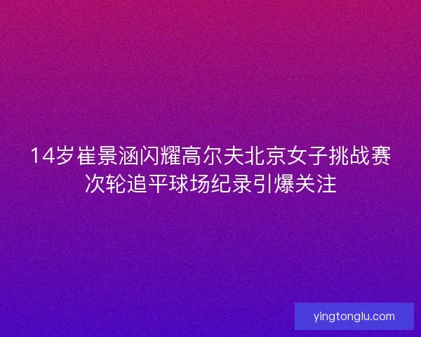 14岁崔景涵闪耀高尔夫北京女子挑战赛次轮追平球场纪录引爆关注