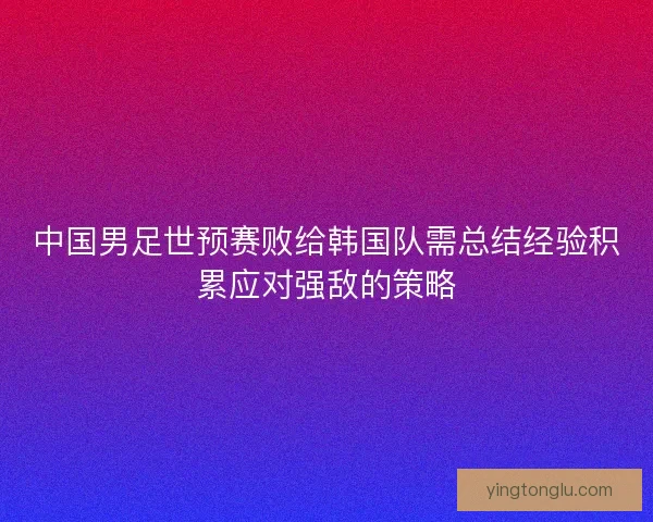 中国男足世预赛败给韩国队需总结经验积累应对强敌的策略