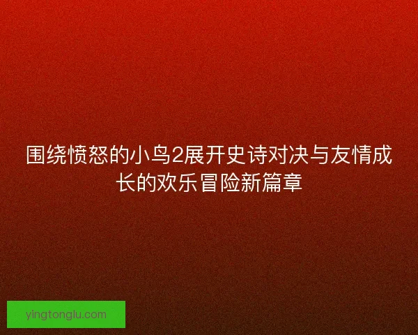 围绕愤怒的小鸟2展开史诗对决与友情成长的欢乐冒险新篇章