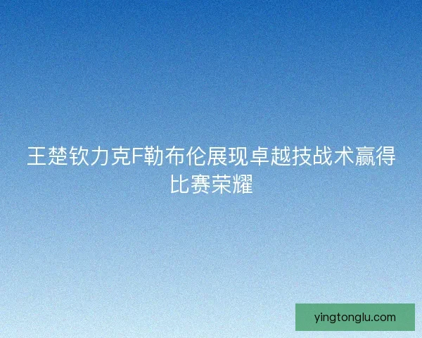 王楚钦力克F勒布伦展现卓越技战术赢得比赛荣耀
